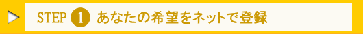 Step.1 あなたの希望をネットで登録!
